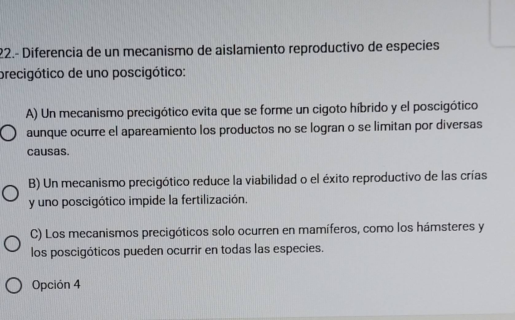 22.- Diferencia de un mecanismo de aislamiento reproductivo de especies
precigótico de uno poscigótico:
A) Un mecanismo precigótico evita que se forme un cigoto híbrido y el poscigótico
aunque ocurre el apareamiento los productos no se logran o se limitan por diversas
causas.
B) Un mecanismo precigótico reduce la viabilidad o el éxito reproductivo de las crías
y uno poscigótico impide la fertilización.
C) Los mecanismos precigóticos solo ocurren en mamíferos, como los hámsteres y
los poscigóticos pueden ocurrir en todas las especies.
Opción 4