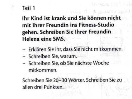 Teil 1 
Ihr Kind ist krank und Sie können nicht 
mit Ihrer Freundin ins Fitness-Studio 
gehen. Schreiben Sie Ihrer Freundin 
Helena eine SMS. 
- Erklären Sie ihr, dass Sie nicht mitkommen. 
- Schreiben Sie, warum. 
- Schreiben Sie, ob Sie nächste Woche 
mitkommen. 
Schreiben Sie 20 - 30 Wörter. Schreiben Sie zu 
allen drei Punkten.