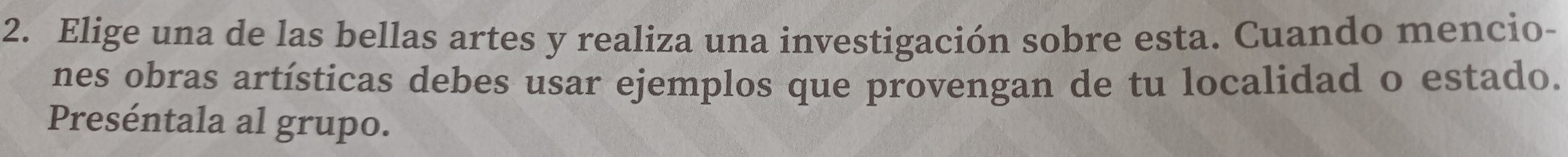 Elige una de las bellas artes y realiza una investigación sobre esta. Cuando mencio- 
nes obras artísticas debes usar ejemplos que provengan de tu localidad o estado. 
Preséntala al grupo.