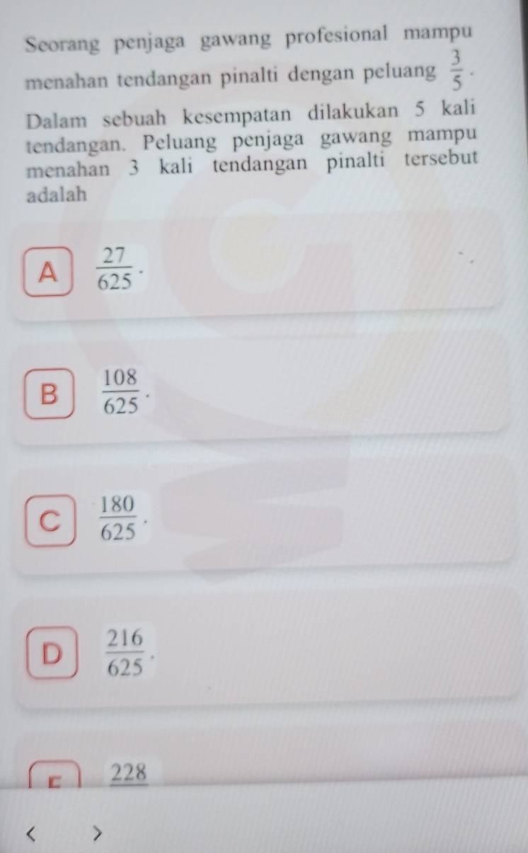 Seorang penjaga gawang profesional mampu
menahan tendangan pinalti dengan peluang  3/5 . 
Dalam sebuah kesempatan dilakukan 5 kali
tendangan. Peluang penjaga gawang mampu
menahan 3 kali tendangan pinalti tersebut
adalah
A  27/625 .
B  108/625 .
C  180/625 .
D  216/625 .
C 228