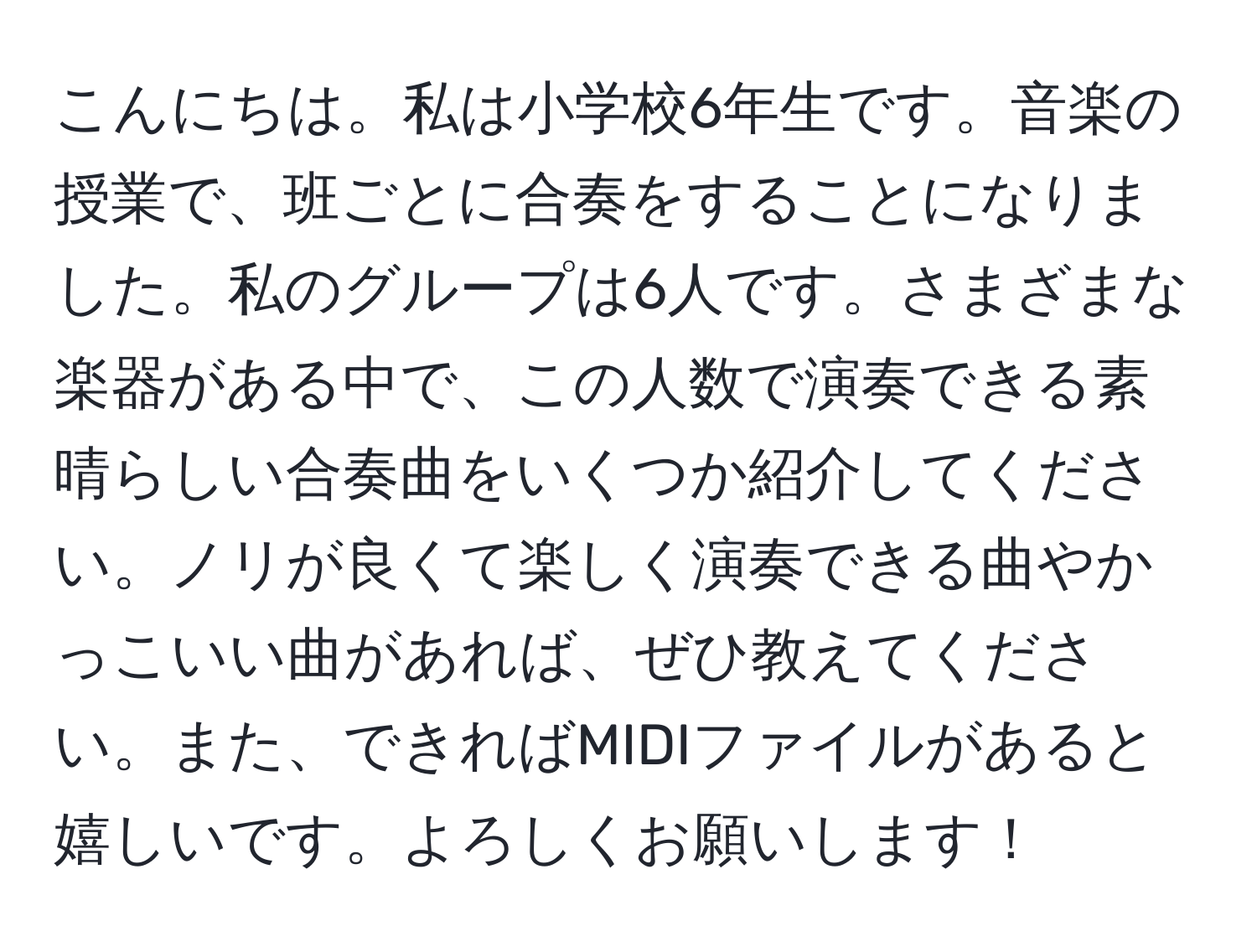 こんにちは。私は小学校6年生です。音楽の授業で、班ごとに合奏をすることになりました。私のグループは6人です。さまざまな楽器がある中で、この人数で演奏できる素晴らしい合奏曲をいくつか紹介してください。ノリが良くて楽しく演奏できる曲やかっこいい曲があれば、ぜひ教えてください。また、できればMIDIファイルがあると嬉しいです。よろしくお願いします！