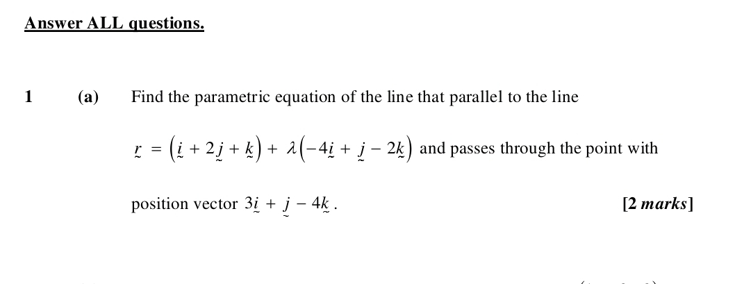 Answer ALL questions. 
1 (a) Find the parametric equation of the line that parallel to the line
r=(i+2j+k)+lambda (-4i+j-2k) and passes through the point with 
position vector 3i+j-4k. [2 marks]