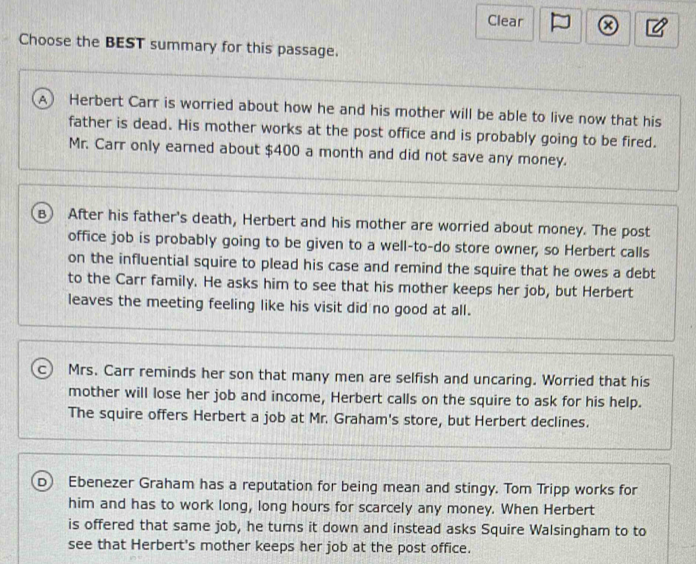 Clear
x
Choose the BEST summary for this passage.
A) Herbert Carr is worried about how he and his mother will be able to live now that his
father is dead. His mother works at the post office and is probably going to be fired.
Mr. Carr only earned about $400 a month and did not save any money.
B) After his father's death, Herbert and his mother are worried about money. The post
office job is probably going to be given to a well-to-do store owner, so Herbert calls
on the influential squire to plead his case and remind the squire that he owes a debt
to the Carr family. He asks him to see that his mother keeps her job, but Herbert
leaves the meeting feeling like his visit did no good at all.
c Mrs. Carr reminds her son that many men are selfish and uncaring. Worried that his
mother will lose her job and income, Herbert calls on the squire to ask for his help.
The squire offers Herbert a job at Mr. Graham's store, but Herbert declines.
D) Ebenezer Graham has a reputation for being mean and stingy. Tom Tripp works for
him and has to work long, long hours for scarcely any money. When Herbert
is offered that same job, he turns it down and instead asks Squire Walsingham to to
see that Herbert's mother keeps her job at the post office.