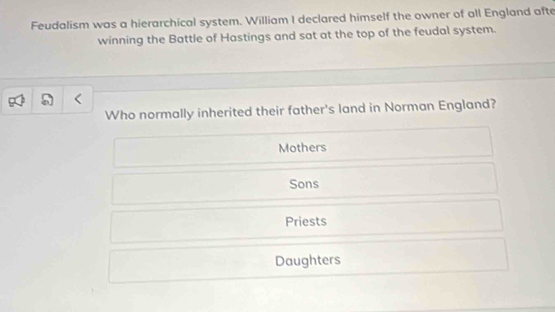 Feudalism was a hierarchical system. William I declared himself the owner of all England afte
winning the Battle of Hastings and sat at the top of the feudal system.
Who normally inherited their father's land in Norman England?
Mothers
Sons
Priests
Daughters