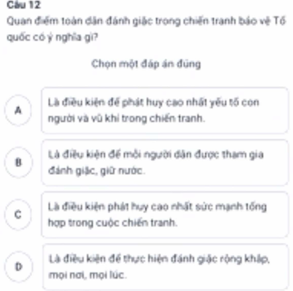 Cầu 12
Quan điểm toàn dân đánh giặc trong chiến tranh báo vệ Tổ
quốc có ý nghĩa gì?
Chọn một đáp án đũng
Là điều kiện để phát huy cao nhất yêu tố con
A
người và vũ khi trong chiến tranh.
Là điều kiện để mỗi người dân được tham gia
đánh giặc, giữ nước.
C
Là điều kiện phát huy cao nhất sức mạnh tống
hợp trong cuộc chiến tranh.
D
Là điều kiện để thực hiện đánh giác rộng khập,
mọi nai, mọi lúc.