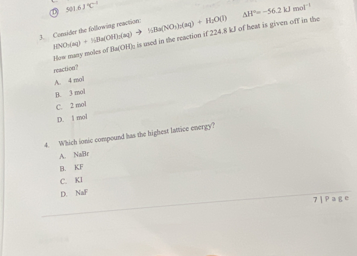 501.6J°C^(-1)
△ H°=-56.2kJmol^(-1)
3. Consider the following reaction: HNO_3(aq)+1/2Ba(OH)_2(aq)to 1/2Ba(NO_3)_2(aq)+H_2O(l) 2 is used in the reaction if 224.8 kJ of heat is given off in the
How many moles of Ba(OH)
reaction?
A. 4 mol
B. 3 mol
C. 2 mol
D. 1 mol
4. Which ionic compound has the highest lattice energy?
A. NaBr
B. KF
C. KI
D. NaF
7| Pag e
