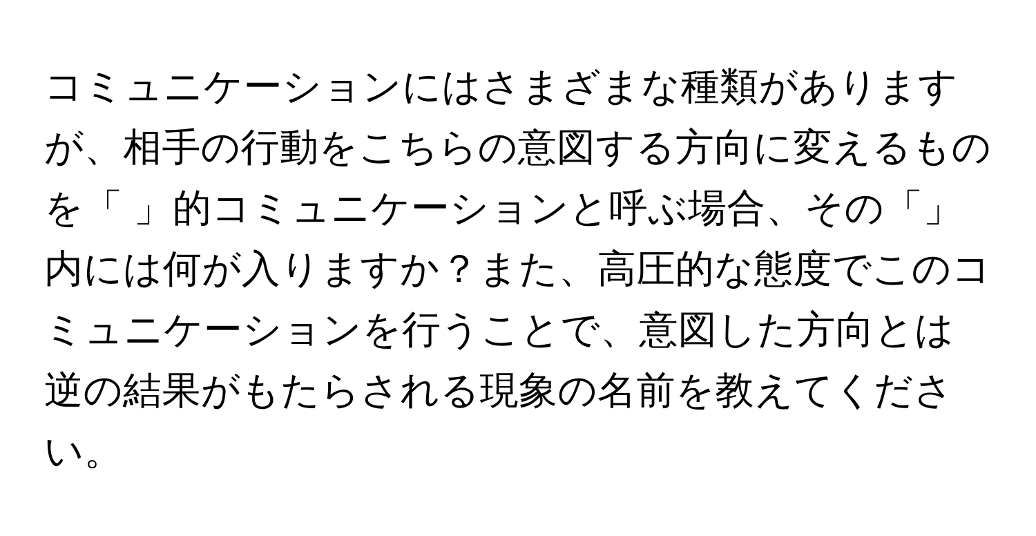 コミュニケーションにはさまざまな種類がありますが、相手の行動をこちらの意図する方向に変えるものを「 」的コミュニケーションと呼ぶ場合、その「」内には何が入りますか？また、高圧的な態度でこのコミュニケーションを行うことで、意図した方向とは逆の結果がもたらされる現象の名前を教えてください。