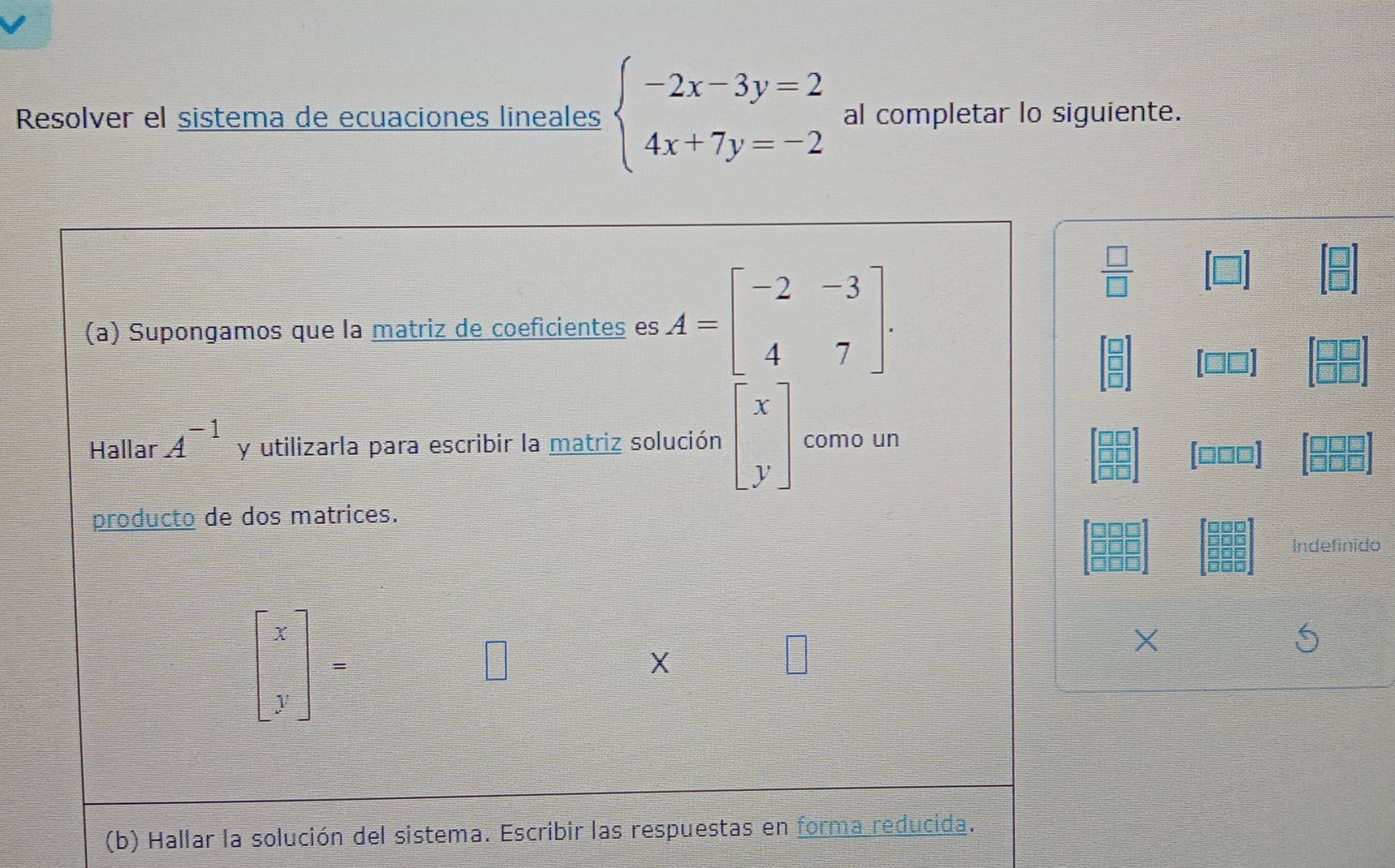 Resolver el sistema de ecuaciones lineales beginarrayl -2x-3y=2 4x+7y=-2endarray. al completar lo siguiente. 
(a) Supongamos que la matriz de coeficientes es A=beginbmatrix -2&-3 4&7endbmatrix.
 □ /□  
beginbmatrix □  □  □ endbmatrix
Hallar A^(-1) y utilizarla para escribir la matriz solución beginbmatrix x yendbmatrix como un
beginarrayr □ □  □ □  □ □ endarray
 12/12  OO
producto de dos matrices. 
Indefinido
beginbmatrix x yendbmatrix =
X 
(b) Hallar la solución del sistema. Escribir las respuestas en forma reducida.