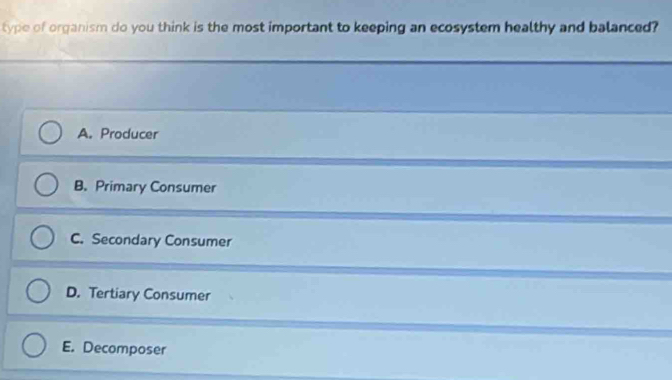 type of organism do you think is the most important to keeping an ecosystem healthy and balanced?
A. Producer
B. Primary Consumer
C. Secondary Consumer
D. Tertiary Consumer
E. Decomposer