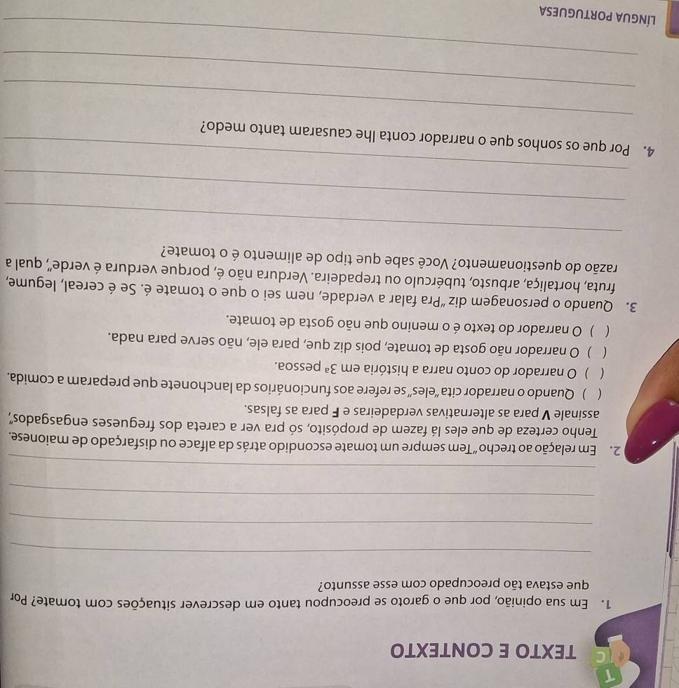 TEXTO E CONTEXTO
1. Em sua opinião, por que o garoto se preocupou tanto em descrever situações com tomate? Por
que estava tão preocupado com esse assunto?
_
_
_
_
2. Em relação ao trecho “Tem sempre um tomate escondido atrás da alface ou disfarçado de maionese.
Tenho certeza de que eles lá fazem de propósito, só pra ver a careta dos fregueses engasgados',
assinale V para as alternativas verdadeiras e F para as falsas.
( ) Quando o narrador cita “eles” se refere aos funcionários da lanchonete que preparam a comida.
( ) O narrador do conto narra a história em 3^a pessoa.
 ) O narrador não gosta de tomate, pois diz que, para ele, não serve para nada.
 ) O narrador do texto é o menino que não gosta de tomate.
3. Quando o personagem diz “Pra falar a verdade, nem sei o que o tomate é. Se é cereal, legume,
fruta, hortaliça, arbusto, tubérculo ou trepadeira. Verdura não é, porque verdura é verde", qual a
razão do questionamento? Você sabe que tipo de alimento é o tomate?
_
_
_
_
4. Por que os sonhos que o narrador conta lhe causaram tanto medo?
_
_
língUA pORtUGUEsa