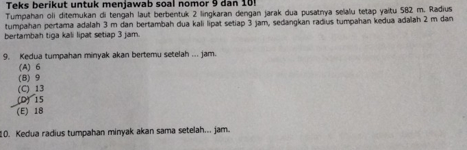 Teks berikut untuk menjawab soal nomor 9 dan 10!
Tumpahan oli ditemukan di tengah laut berbentuk 2 lingkaran dengan jarak dua pusatnya selalu tetap yaitu 582 m. Radius
tumpahan pertama adalah 3 m dan bertambah dua kali lipat setiap 3 jam, sedangkan radius tumpahan kedua adalah 2 m dan
bertambah tiga kali lipat setiap 3 jam.
9. Kedua tumpahan minyak akan bertemu setelah ... jam.
(A) 6
(B) 9
(C) 13
(D) 15
(E) 18
10. Kedua radius tumpahan minyak akan sama setelah... jam.