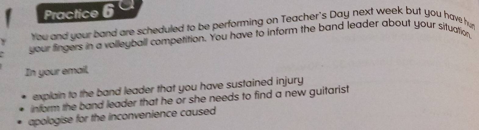 Practice 6 
You and your band are scheduled to be performing on Teacher's Day next week but you have hur 
your fingers in a volleyball competition. You have to inform the band leader about your situation" 
In your email, 
explain to the band leader that you have sustained injury . 
inform the band leader that he or she needs to find a new guitarist 
apologise for the inconvenience caused