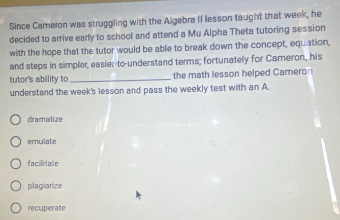 Since Cameron was struggling with the Algebra II lesson taught that week, he
decided to arrive early to school and attend a Mu Alpha Theta tutoring session
with the hope that the tutor would be able to break down the concept, equation,
and steps in simpler, easier-to-understand terms; fortunately for Cameron, his
tutor's ability to _the math lesson helped Cameron
understand the week's lesson and pass the weekly test with an A.
dramatize
emulate
facilitate
plagiarize
recuperate