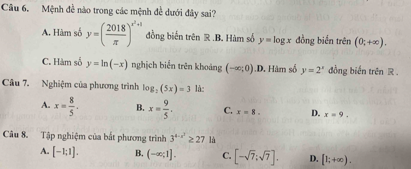 Mệnh đề nào trong các mệnh đề dưới đây sai?
A. Hàm số y=( 2018/π  )^x^2+1 đồng biến trên R .B. Hàm số y=log x đồng biến trên (0;+∈fty ).
C. Hàm số y=ln (-x) nghịch biến trên khoảng (-∈fty ;0) .D. Hàm số y=2^x đồng biến trên R.
Câu 7. Nghiệm của phương trình log _2(5x)=3 là:
B.
A. x= 8/5 . x= 9/5 . C. x=8. D. x=9. 
Câu 8. Tập nghiệm của bất phương trình 3^(4-x^2)≥ 27 là
A. [-1;1]. B. (-∈fty ;1]. C. [-sqrt(7);sqrt(7)]. D. [1;+∈fty ).