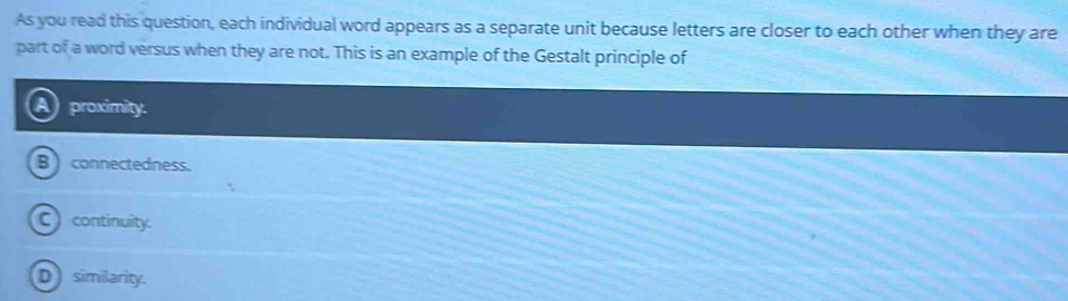 As you read this question, each individual word appears as a separate unit because letters are closer to each other when they are
part of a word versus when they are not. This is an example of the Gestalt principle of
proximity.
B ) connectedness.
C continuity.
D similarity.