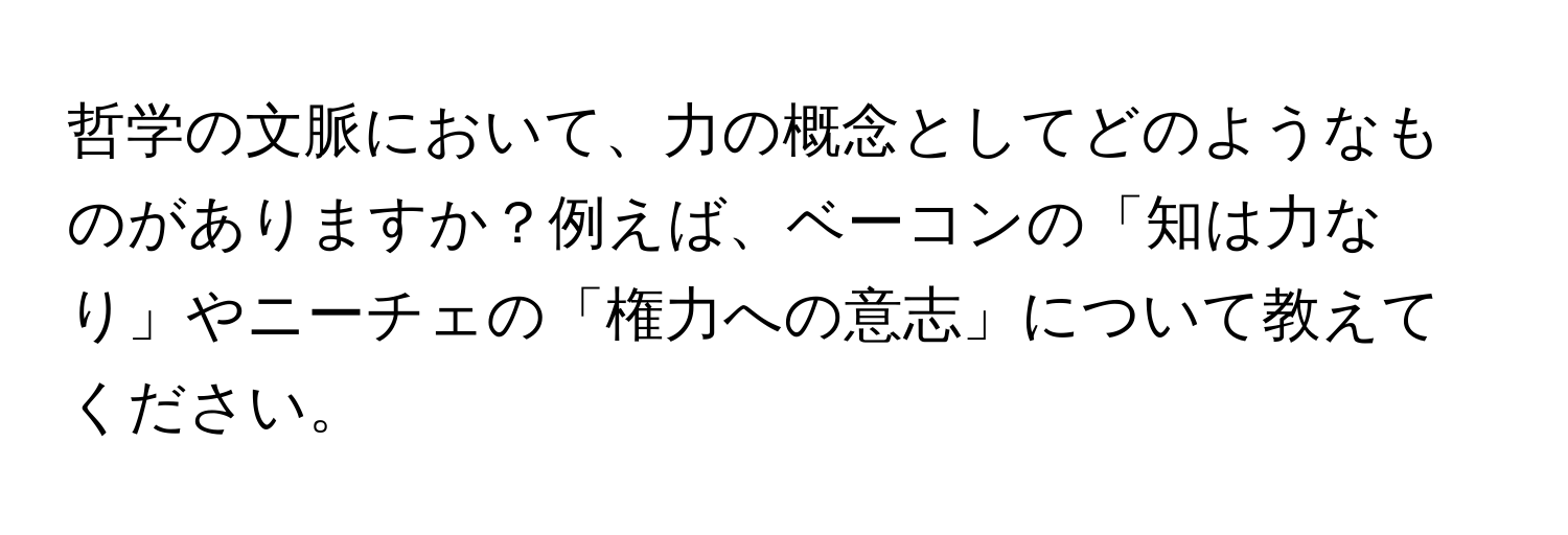 哲学の文脈において、力の概念としてどのようなものがありますか？例えば、ベーコンの「知は力なり」やニーチェの「権力への意志」について教えてください。