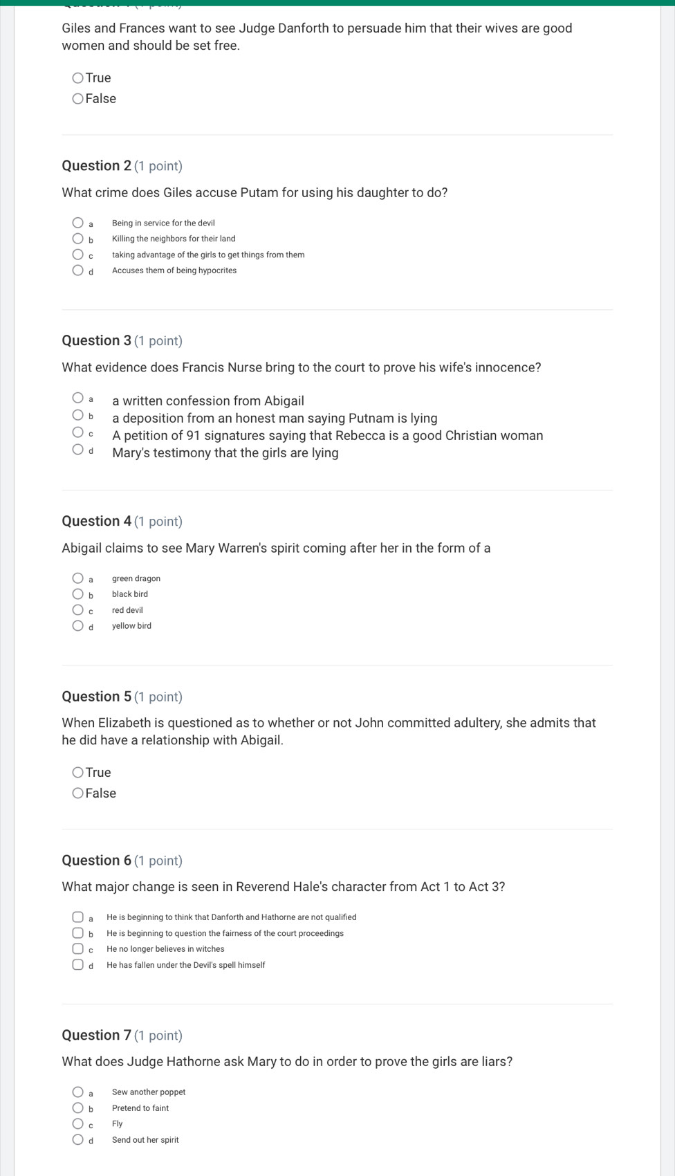 Giles and Frances want to see Judge Danforth to persuade him that their wives are good
women and should be set free.
True
False
Question 2 (1 point)
What crime does Giles accuse Putam for using his daughter to do?
b Killing the neighbors for their land
c taking advantage of the girls to get things from them
d Accuses them of being hypocrites
Question 3 (1 point)
What evidence does Francis Nurse bring to the court to prove his wife's innocence?
a written confession from Abigail
a deposition from an honest man saying Putnam is lying
cí A petition of 91 signatures saying that Rebecca is a good Christian woman
d Mary's testimony that the girls are lying
Question 4 (1 point)
Abigail claims to see Mary Warren's spirit coming after her in the form of a
a green dragon
b black bird
c red devil
d yellow bird
Question 5 (1 point)
When Elizabeth is questioned as to whether or not John committed adultery, she admits that
he did have a relationship with Abigail.
True
False
Question 6 (1 point)
What major change is seen in Reverend Hale's character from Act 1 to Act 3?
He is beginning to think that Danforth and Hathorne are not qualified
b He is beginning to question the fairness of the court proceedings
c He no longer believes in witches
d He has fallen under the Devil's spell himsel!
Question 7 (1 point)
What does Judge Hathorne ask Mary to do in order to prove the girls are liars?
Sew another poppet
b Pretend to faint
c Fly
d Send out her spirit