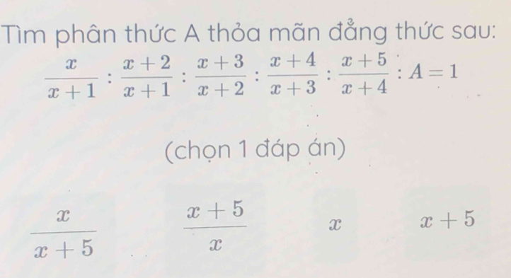 Tìm phân thức A thỏa mãn đẳng thức sau:
 x/x+1 : (x+2)/x+1 : (x+3)/x+2 : (x+4)/x+3 : (x+5)/x+4 :A=1
(chọn 1 đáp án)
 x/x+5 
 (x+5)/x 
x
x+5