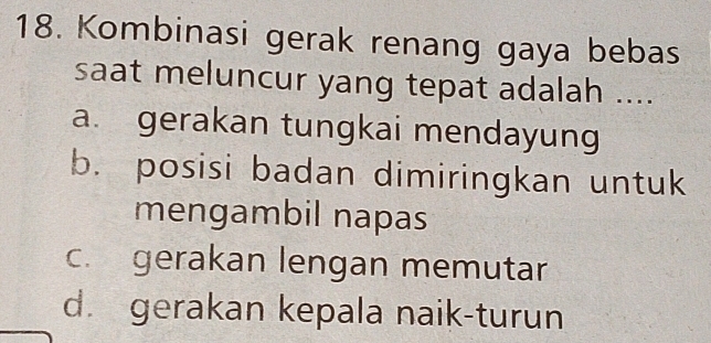 Kombinasi gerak renang gaya bebas
saat meluncur yang tepat adalah ....
a. gerakan tungkai mendayung
b. posisi badan dimiringkan untuk
mengambil napas
c. gerakan lengan memutar
d. gerakan kepala naik-turun