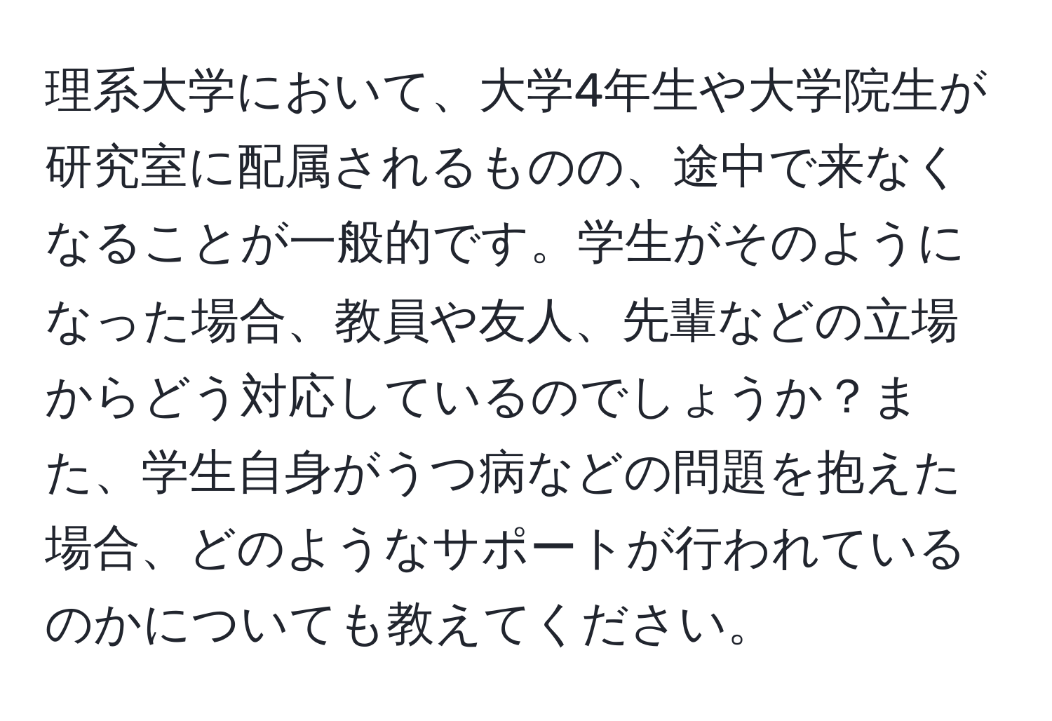 理系大学において、大学4年生や大学院生が研究室に配属されるものの、途中で来なくなることが一般的です。学生がそのようになった場合、教員や友人、先輩などの立場からどう対応しているのでしょうか？また、学生自身がうつ病などの問題を抱えた場合、どのようなサポートが行われているのかについても教えてください。