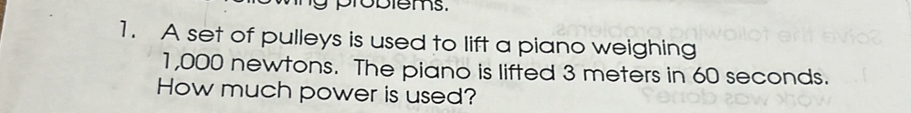 probiems. 
1. A set of pulleys is used to lift a piano weighing
1,000 newtons. The piano is lifted 3 meters in 60 seconds. 
How much power is used?