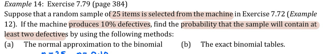 Example 14: Exercise 7.79 (page 384)
Suppose that a random sample of 25 items is selected from the machine in Exercise 7.72 (Example
12). If the machine produces 10% defectives, find the probability that the sample will contain at
least two defectives by using the following methods:
(a) The normal approximation to the binomial (b) The exact binomial tables.