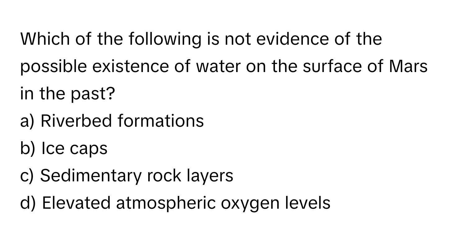 Which of the following is not evidence of the possible existence of water on the surface of Mars in the past?

a) Riverbed formations
b) Ice caps
c) Sedimentary rock layers
d) Elevated atmospheric oxygen levels