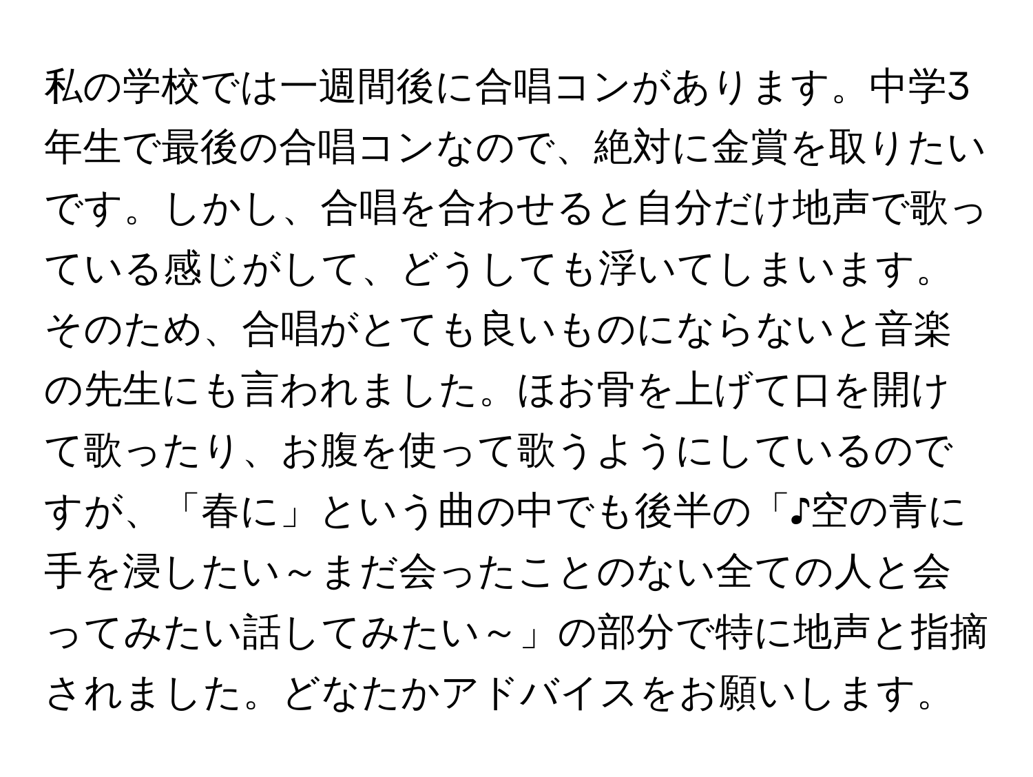 私の学校では一週間後に合唱コンがあります。中学3年生で最後の合唱コンなので、絶対に金賞を取りたいです。しかし、合唱を合わせると自分だけ地声で歌っている感じがして、どうしても浮いてしまいます。そのため、合唱がとても良いものにならないと音楽の先生にも言われました。ほお骨を上げて口を開けて歌ったり、お腹を使って歌うようにしているのですが、「春に」という曲の中でも後半の「♪空の青に手を浸したい～まだ会ったことのない全ての人と会ってみたい話してみたい～」の部分で特に地声と指摘されました。どなたかアドバイスをお願いします。