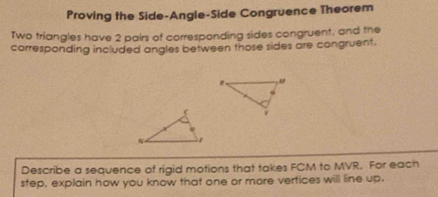 Proving the Side-Angle-Side Congruence Theorem 
Two triangles have 2 pairs of corresponding sides congruent, and the 
corresponding included angles between those sides are congruent. 
Describe a sequence of rigid motions that takes FCM to MVR. For each 
step, explain how you know that one or more vertices will line up.