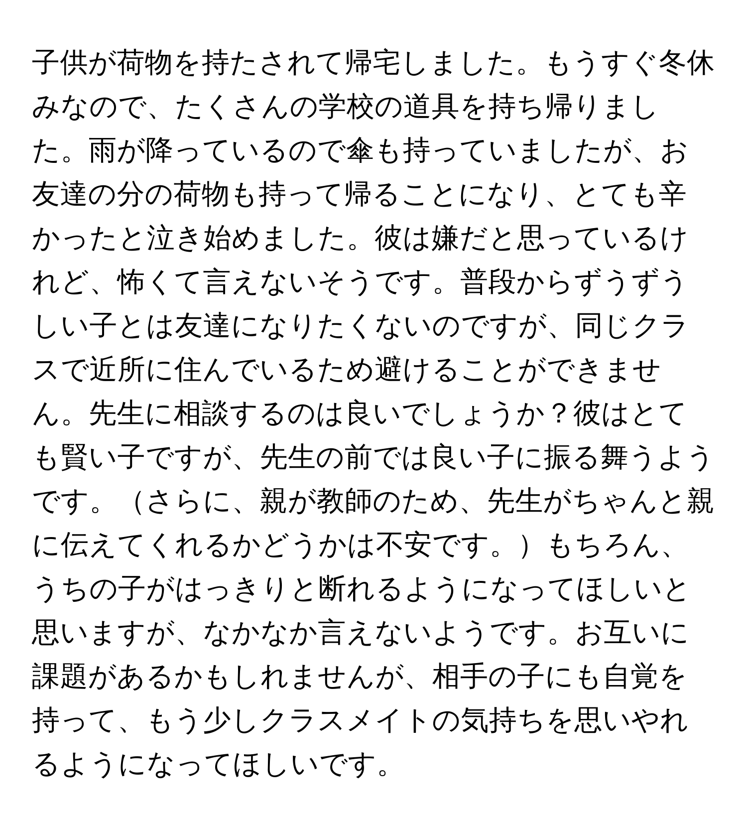 子供が荷物を持たされて帰宅しました。もうすぐ冬休みなので、たくさんの学校の道具を持ち帰りました。雨が降っているので傘も持っていましたが、お友達の分の荷物も持って帰ることになり、とても辛かったと泣き始めました。彼は嫌だと思っているけれど、怖くて言えないそうです。普段からずうずうしい子とは友達になりたくないのですが、同じクラスで近所に住んでいるため避けることができません。先生に相談するのは良いでしょうか？彼はとても賢い子ですが、先生の前では良い子に振る舞うようです。さらに、親が教師のため、先生がちゃんと親に伝えてくれるかどうかは不安です。もちろん、うちの子がはっきりと断れるようになってほしいと思いますが、なかなか言えないようです。お互いに課題があるかもしれませんが、相手の子にも自覚を持って、もう少しクラスメイトの気持ちを思いやれるようになってほしいです。