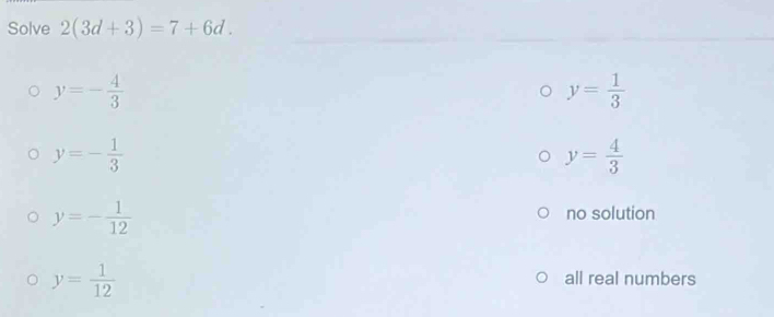 Solve 2(3d+3)=7+6d.
y=- 4/3 
y= 1/3 
y=- 1/3 
y= 4/3 
y=- 1/12 
no solution
y= 1/12 
all real numbers