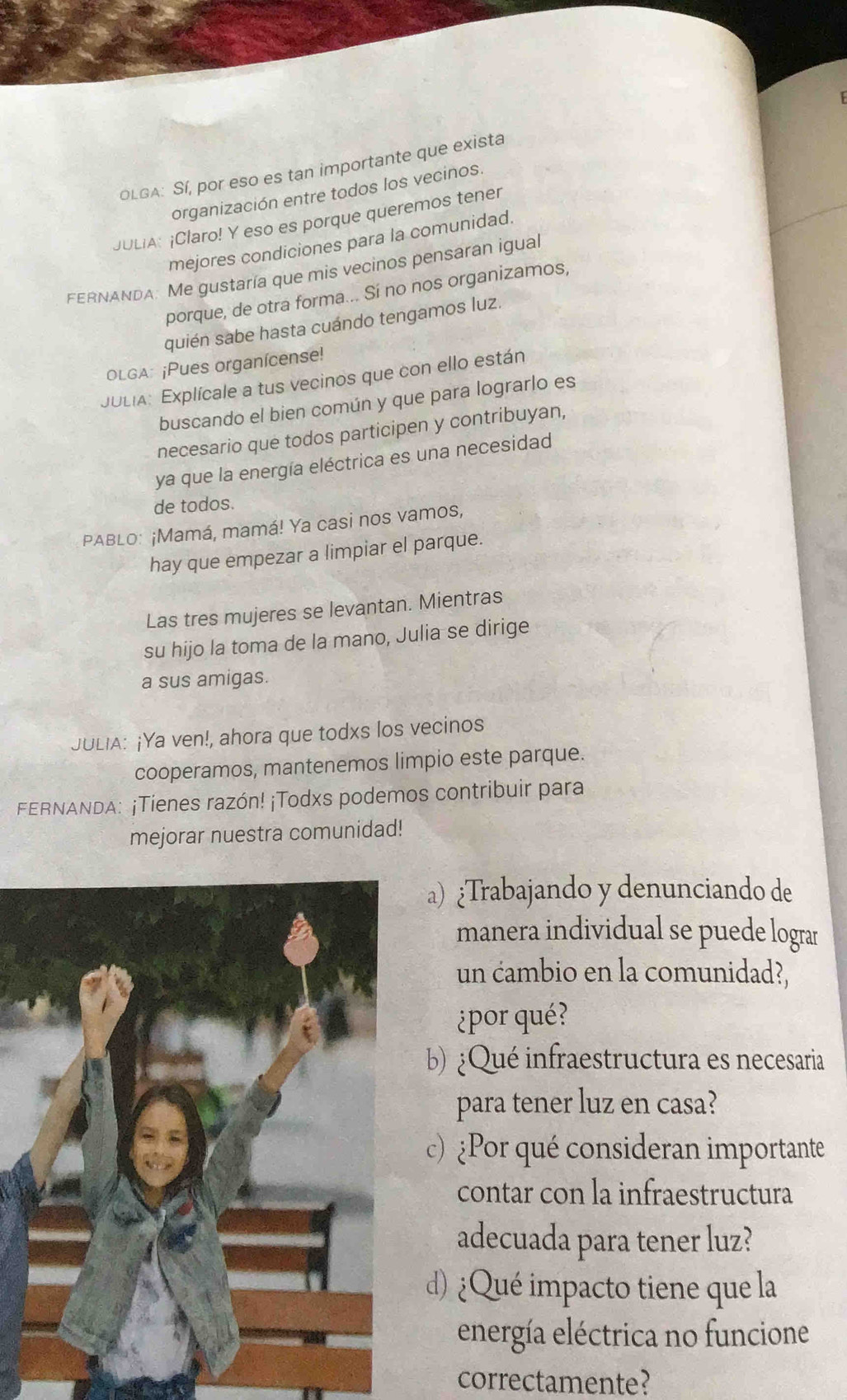 OLGA: Sí, por eso es tan importante que exista 
organización entre todos los vecinos. 
JULIA: ¡Claro! Y eso es porque queremos tener 
mejores condiciones para la comunidad. 
FERNANDA: Me gustaría que mis vecinos pensaran igual 
porque, de otra forma... Sí no nos organizamos, 
quién sabe hasta cuándo tengamos luz. 
OLGA: ¡Pues organícense! 
JULIA: Explícale a tus vecinos que con ello están 
buscando el bien común y que para lograrlo es 
necesario que todos participen y contribuyan, 
ya que la energía eléctrica es una necesidad 
de todos. 
PABLO: ¡Mamá, mamá! Ya casi nos vamos, 
hay que empezar a limpiar el parque. 
Las tres mujeres se levantan. Mientras 
su hijo la toma de la mano, Julia se dirige 
a sus amigas. 
JULIA: ¡Ya ven!, ahora que todxs los vecinos 
cooperamos, mantenemos limpio este parque. 
FERNANDA: ¡Tienes razón! ¡Todxs podemos contribuir para 
mejorar nuestra comunidad! 
Trabajando y denunciando de 
manera individual se puede lograr 
un cambio en la comunidad?, 
¿por qué? 
b) ¿Qué infraestructura es necesaria 
para tener luz en casa? 
c) Por qué consideran importante 
contar con la infraestructura 
adecuada para tener luz? 
d)¿Qué impacto tiene que la 
energía eléctrica no funcione 
correctamente?