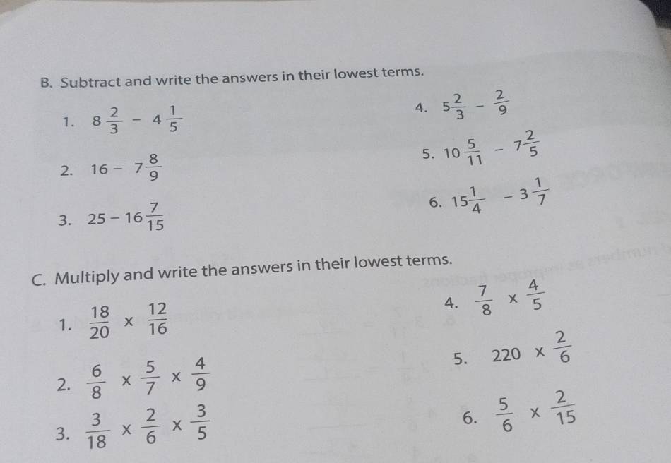 Subtract and write the answers in their lowest terms. 
1. 8 2/3 -4 1/5 
4. 5 2/3 - 2/9 
2. 16-7 8/9 
5. 10 5/11 -7 2/5 
3. 25-16 7/15 
6. 15 1/4 -3 1/7 
C. Multiply and write the answers in their lowest terms. 
1.  18/20 *  12/16  4.  7/8 *  4/5 
5. 
2.  6/8 *  5/7 *  4/9  220*  2/6 
3.  3/18 *  2/6 *  3/5 
6.  5/6 *  2/15 