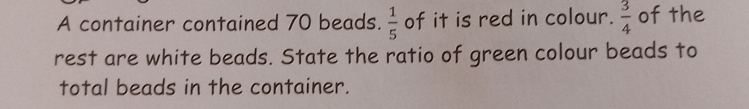 A container contained 70 beads.  1/5  of it is red in colour.  3/4  of the 
rest are white beads. State the ratio of green colour beads to 
total beads in the container.