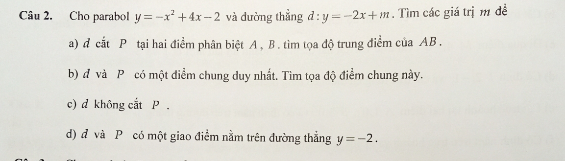 Cho parabol y=-x^2+4x-2 và đường thắng d:y=-2x+m. Tìm các giá trị m đề
a) d cắt P tại hai điểm phân biệt A , B. tìm tọa độ trung điểm của AB.
b) d và P có một điểm chung duy nhất. Tìm tọa độ điểm chung này.
c) d không cắt P.
d) d và P có một giao điểm nằm trên đường thẳng y=-2.