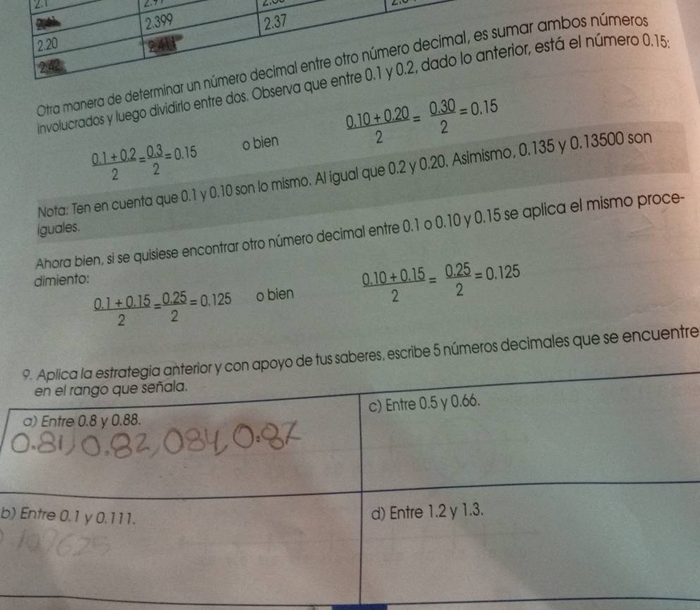 2.399
2.20 2.37
Otra manera de determinar un número decimal entre otro número decimal, es sumar ambos números 
242 
involucrados y luego dividirlo entre dos. Observa que entre 0.1 y 0.2, dado lo anterior, está el número 0.15
 (0.1+0.2)/2 = (0.3)/2 =0.15 o bien  (0.10+0.20)/2 = (0.30)/2 =0.15
Nota: Ten en cuenta que 0.1 y 0.10 son lo mismo. Al igual que 0.2 y 0.20. Asimismo, 0.135 y 0.13500 son 
iguales. 
Ahora bien, si se quisiese encontrar otro número decimal entre 0.1 o 0.10 y 0.15 se aplica el mismo proce- 
dimiento:
 (0.1+0.15)/2 = (0.25)/2 =0.125 o bien  (0.10+0.15)/2 = (0.25)/2 =0.125
saberes, escribe 5 números decimales que se encuentre 
b)