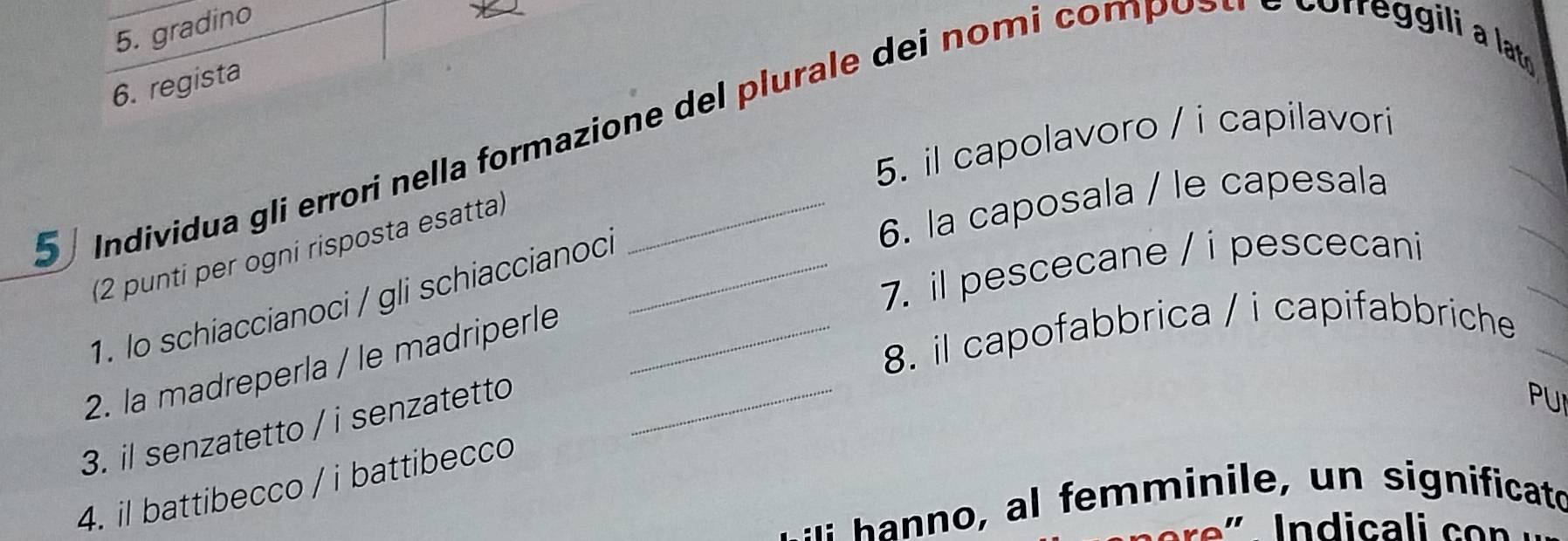 gradino 
6. regista 
Individua gli errori nella formazione del plurale dei nomi compostr e correggili a la 
5. il capolavoro / i capilavori 
6. la caposala / le capesala 
(2 punti per ogni risposta esatta) 
1. lo schiaccianoci / gli schiaccianoci_ 
7. il pescecane / i pescecani 
2. la madreperla / le madriperle_ 
8. il capofabbrica / i capifabbriche 
3. il senzatetto / i senzatetto_ 
PU 
4. il battibecco / i battibecco 
: n minie significato