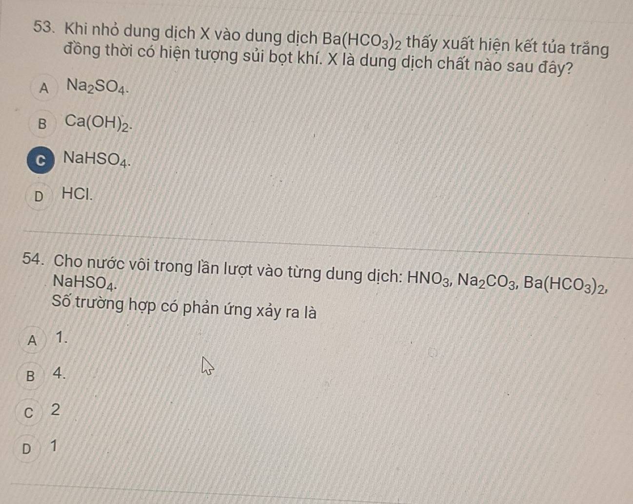 Khi nhỏ dung dịch X vào dung dịch Ba(HCO_3)_2 thấy xuất hiện kết tủa trắng
đồng thời có hiện tượng sủi bọt khí. X là dung dịch chất nào sau đây?
A Na_2SO_4.
B Ca(OH)_2.
C NaHSO_4.
D H CI 
54. Cho nước vôi trong lần lượt vào từng dung dịch: HNO_3, Na_2CO_3, Ba(HCO_3)_2,
NaHSO_4. 
Số trường hợp có phản ứng xảy ra là
A1.
B 4.
c 2
D 1