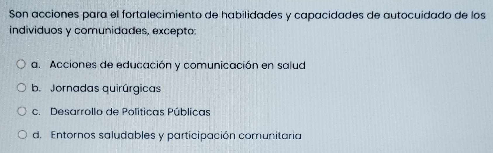 Son acciones para el fortalecimiento de habilidades y capacidades de autocuidado de los
individuos y comunidades, excepto:
a. Acciones de educación y comunicación en salud
b. Jornadas quirúrgicas
c. Desarrollo de Políticas Públicas
d. Entornos saludables y participación comunitaria