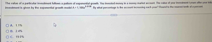 The value of a particular investment follows a pattern of exponential growth. You invested money in a money market account. The value of your investment t years after your initi
investment is given by the exponential growth model A=1,100e^(0.019t). By what percentage is the account increasing each year? Round to the nearest tenth of a percent.
A. 1.1%
B. 2.4%
C. 19 0%