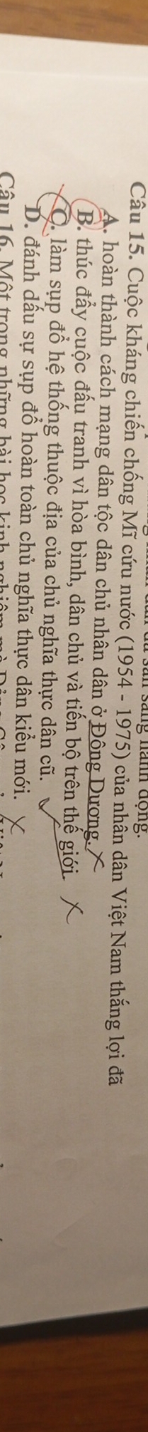 Cuộc kháng chiến chống Mĩ cứu nước (1954 - 1975) của nhân dân Việt Nam thắng lợi đã
A. hoàn thành cách mạng dân tộc dân chủ nhân dân ở Đông Dương. X
B. thúc đẩy cuộc đấu tranh vì hòa bình, dân chủ và tiến bộ trên thế giới.
Q làm sụp đổ hệ thống thuộc địa của chủ nghĩa thực dân cũ.
D. đánh dấu sự sụp đổ hoàn toàn chủ nghĩa thực dân kiểu mới.
Câu 16. Một trong những hài học ki