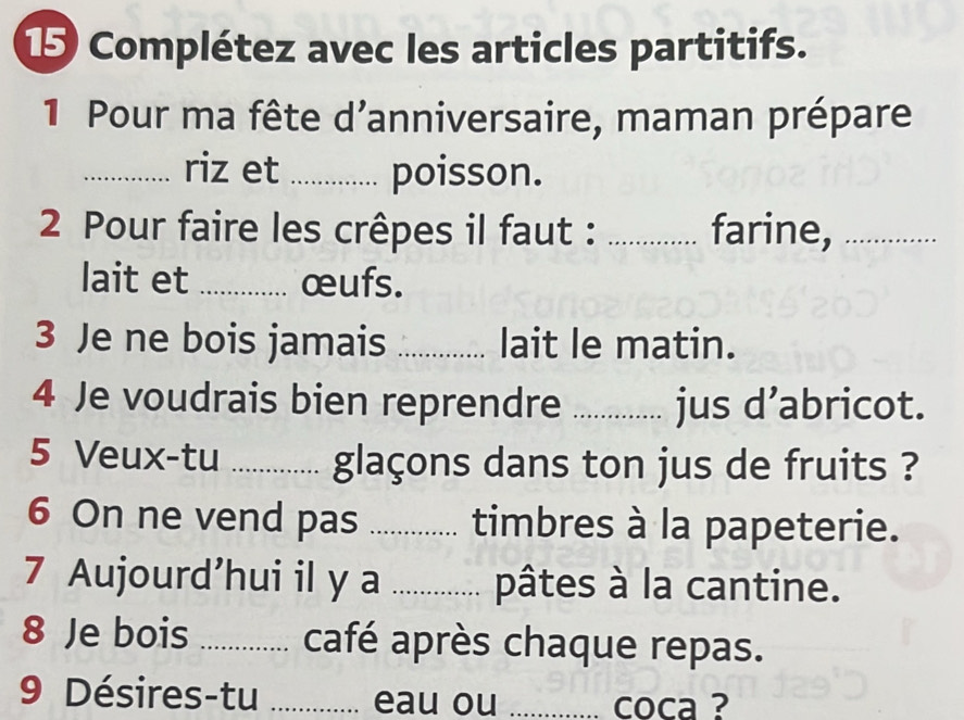 Complétez avec les articles partitifs. 
1 Pour ma fête d'anniversaire, maman prépare 
_riz et _poisson. 
2 Pour faire les crêpes il faut : _farine,_ 
lait et _œufs. 
3 Je ne bois jamais _lait le matin. 
4 Je voudrais bien reprendre_ jus d’abricot. 
5 Veux-tu _glaçons dans ton jus de fruits ? 
6 On ne vend pas _timbres à la papeterie. 
7 Aujourd’hui il y a _pâtes à la cantine. 
8 Je bois _café après chaque repas. 
9 Désires-tu _eau ou _coca ?