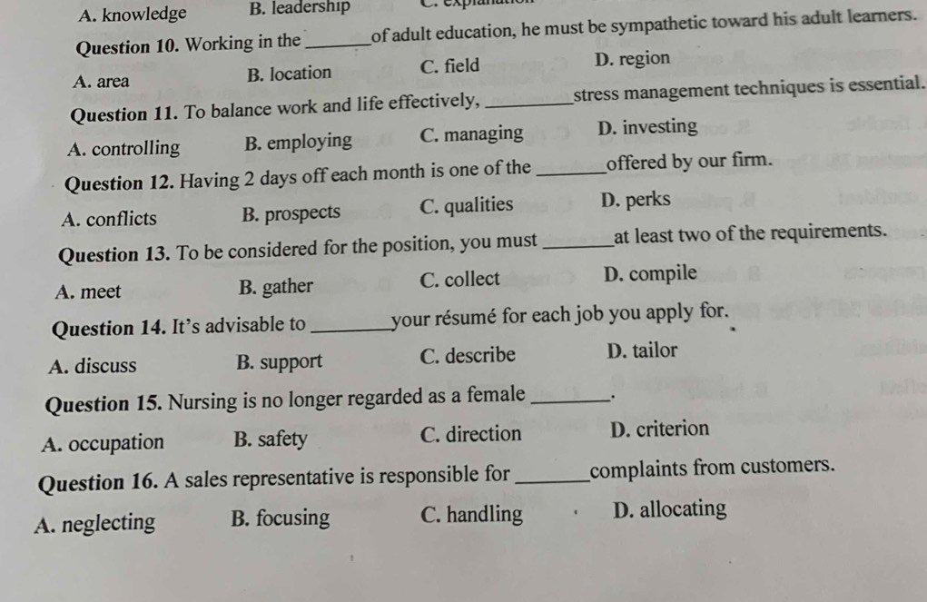 A. knowledge B. leadership C. expian
Question 10. Working in the _of adult education, he must be sympathetic toward his adult learners.
A. area B. location C. field D. region
Question 11. To balance work and life effectively, _stress management techniques is essential.
A. controlling B. employing C. managing D. investing
Question 12. Having 2 days off each month is one of the _offered by our firm.
A. conflicts B. prospects C. qualities D. perks
Question 13. To be considered for the position, you must _at least two of the requirements.
A. meet B. gather C. collect D. compile
Question 14. It’s advisable to _your résumé for each job you apply for.
A. discuss B. support C. describe D. tailor
Question 15. Nursing is no longer regarded as a female __.
A. occupation B. safety C. direction D. criterion
Question 16. A sales representative is responsible for _complaints from customers.
A. neglecting B. focusing C. handling D. allocating