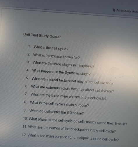 Accessibility Mode 
Unit Test Study Guide: 
1. What is the cell cycle? 
2. What is Interphase known for? 
3. What are the three stages in Interphase? 
4. What happens in the Synthesis stage? 
5. What are internal factors that may affect cell division? 
6 What are external factors that may affect cell division? 
7. What are the three main phases of the cell cycle? 
8. What is the cell cycle's main purpose? 
9. When do cells enter the G0 phase? 
10. What phase of the cell cycle do cells mostly spend their time in? 
11. What are the names of the checkpoints in the cell cycle? 
12. What is the main purpose for checkpoints in the cell cycle?