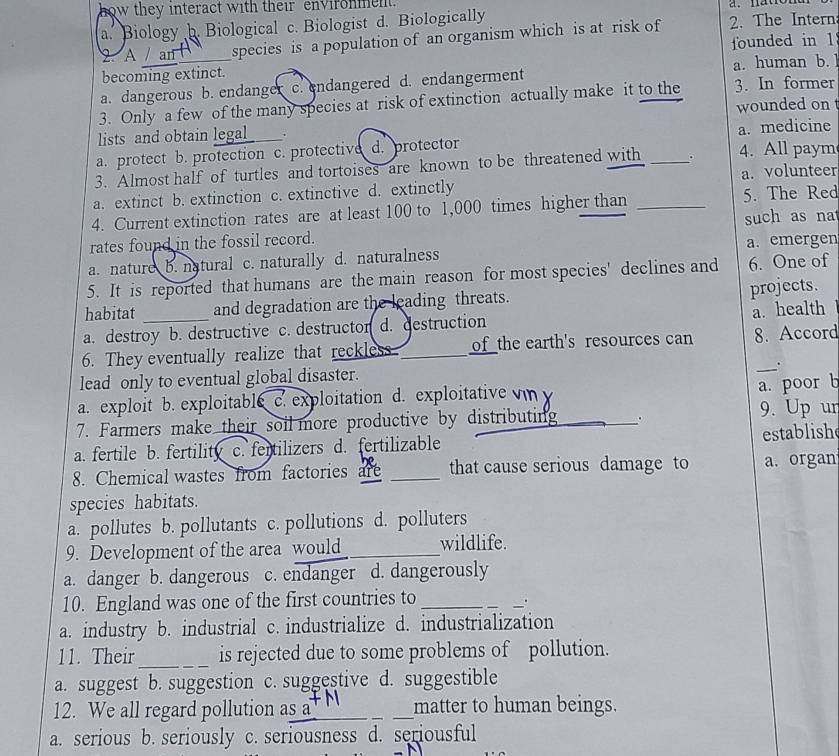 how they interact with their environment.
a. Biology b. Biological c. Biologist d. Biologically
2. A / an species is a population of an organism which is at risk of 2. The Intern
becoming extinct. founded in 1
a. dangerous b. endanger c. endangered d. endangerment a. human b. l
3. Only a few of the many species at risk of extinction actually make it to the 3. In former
lists and obtain legal . wounded on
a. protect b. protection c. protective d. protector a. medicine
3. Almost half of turtles and tortoises are known to be threatened with _. 4. All paym
a. extinct b. extinction c. extinctive d. extinctly a. volunteer
4. Current extinction rates are at least 100 to 1,000 times higher than _5. The Red
rates found in the fossil record. such as na
a. nature b. natural c. naturally d. naturalness a. emergen
5. It is reported that humans are the main reason for most species' declines and 6. One of
projects.
habitat and degradation are the leading threats.
a. health
a. destroy b. destructive c. destructon d. destruction
_
6. They eventually realize that reckless_ of the earth's resources can 8. Accord
lead only to eventual global disaster.
.
a. exploit b. exploitable c. exploitation d. exploitative vn  
a. poor b
7. Farmers make their soil more productive by distributing . 9. Up ur
a. fertile b. fertility c. fertilizers d. fertilizable _establish
8. Chemical wastes from factories are _that cause serious damage to a. organ
species habitats.
a. pollutes b. pollutants c. pollutions d. polluters
9. Development of the area would _wildlife.
a. danger b. dangerous c. endanger d. dangerously
10. England was one of the first countries to_
.
a. industry b. industrial c. industrialize d. industrialization
11. Their _is rejected due to some problems of pollution.
a. suggest b. suggestion c. suggestive d. suggestible
12. We all regard pollution as 7_ _matter to human beings.
a. serious b. seriously c. seriousness d. seriousful
