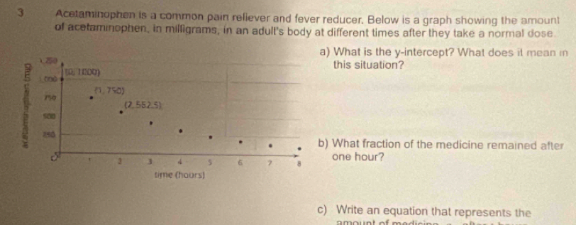 Acetaminophen is a common pain reliever and fever reducer, Below is a graph showing the amount
of acetaminophen, in milligrams, in an adult's body at different times after they take a normal dose.
a) What is the y-intercept? What does it mean i
) 250 this situation?
(1 200)
750 (1,750)
(2,552,5)
s00 4 5 6 7 8
z50 b) What fraction of the medicine remained after
3
one hour?
time (hours)
c) Write an equation that represents the