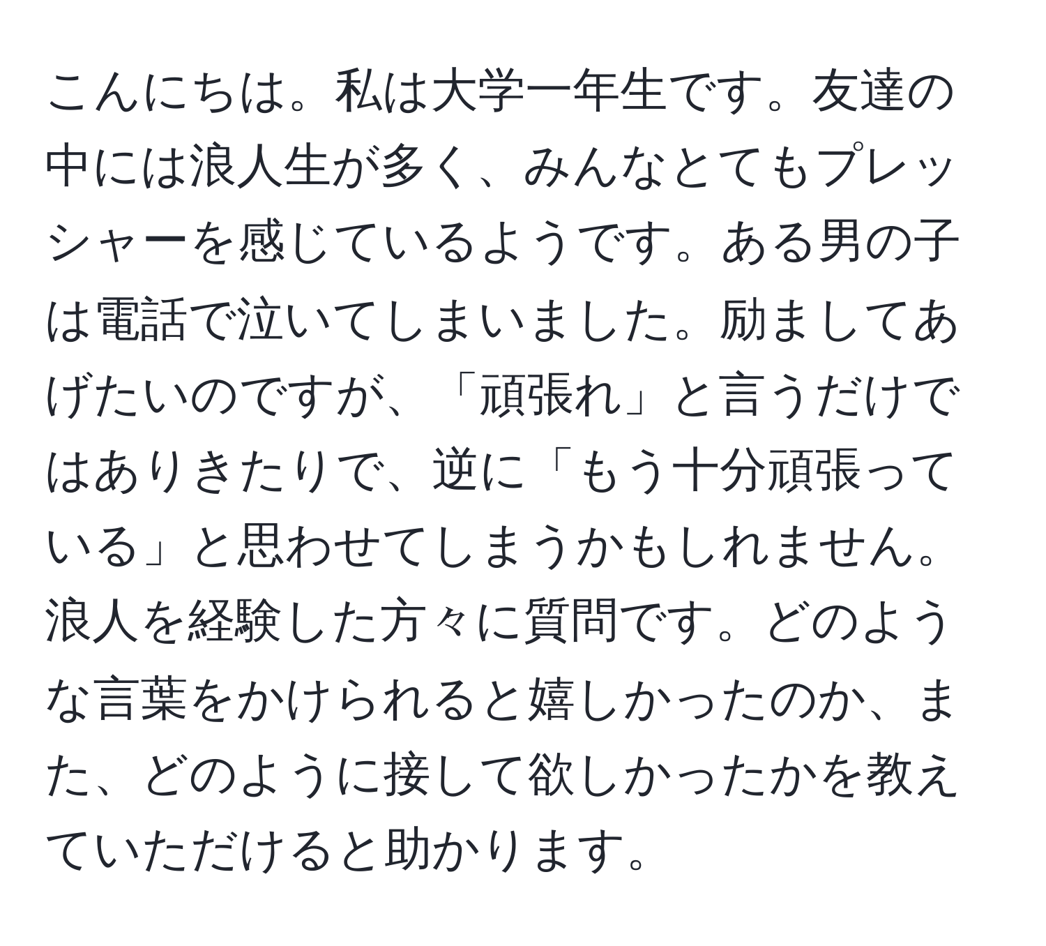 こんにちは。私は大学一年生です。友達の中には浪人生が多く、みんなとてもプレッシャーを感じているようです。ある男の子は電話で泣いてしまいました。励ましてあげたいのですが、「頑張れ」と言うだけではありきたりで、逆に「もう十分頑張っている」と思わせてしまうかもしれません。浪人を経験した方々に質問です。どのような言葉をかけられると嬉しかったのか、また、どのように接して欲しかったかを教えていただけると助かります。