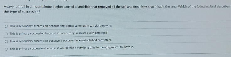 Heavy rainfall in a mountainous region caused a landslide that removed all the soil and organisms that inhabit the area. Which of the following best describes
the type of succession?
This is secondary succession because the climax community can start growing.
This is primary succession because it is occurring in an area with bare rock.
This is secondary succession because it occurred in an established ecosystem.
This is primary succession because it would take a very long time for new organisms to move in.