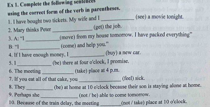 Ex 1. Complete the following sentences 
using the correct form of the verb in parentheses. 
1. I have bought two tickets. My wife and I _(see) a movie tonight. 
2. Mary thinks Peter _(get) the job. 
3. A: “I _(move) from my house tomorrow. I have packed everything” 
B: “l _(come) and help you.” 
4. If I have enough money, I _(buy) a new car. 
5. 1 _(be) there at four o'clock, I promise. 
6. The meeting _(take) place at 4 p.m. 
7. If you eat all of that cake, you _(feel) sick. 
8. They_ (be) at home at 10 o'clock because their son is staying alone at home. 
9. Perhaps she _(not / be) able to come tomorrow. 
10. Because of the train delay, the meeting _(not / take) place at 10 o'clock.