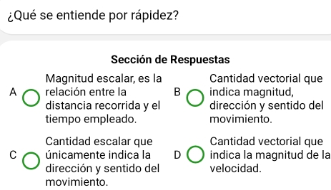 ¿Qué se entiende por rápidez?
Sección de Respuestas
Magnitud escalar, es la Cantidad vectorial que
A relación entre la B indica magnitud,
distancia recorrida y el dirección y sentido del
tiempo empleado. movimiento.
Cantidad escalar que Cantidad vectorial que
C únicamente indica la D indica la magnitud de la
dirección y sentido del velocidad.
movimiento.